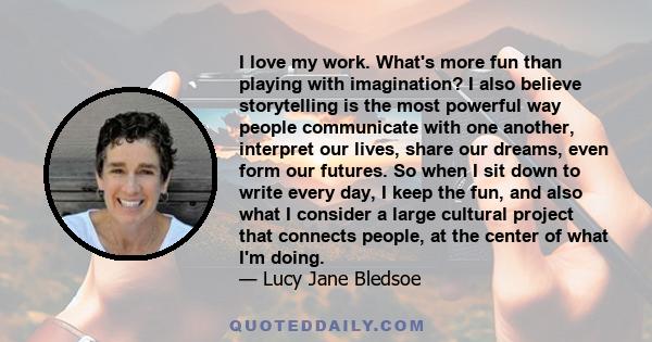 I love my work. What's more fun than playing with imagination? I also believe storytelling is the most powerful way people communicate with one another, interpret our lives, share our dreams, even form our futures. So