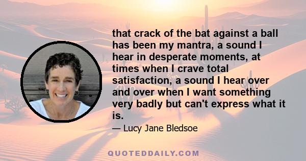 that crack of the bat against a ball has been my mantra, a sound I hear in desperate moments, at times when I crave total satisfaction, a sound I hear over and over when I want something very badly but can't express