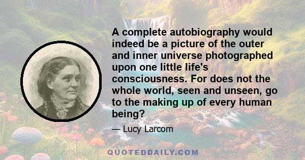 A complete autobiography would indeed be a picture of the outer and inner universe photographed upon one little life's consciousness. For does not the whole world, seen and unseen, go to the making up of every human