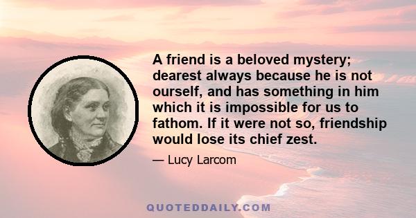 A friend is a beloved mystery; dearest always because he is not ourself, and has something in him which it is impossible for us to fathom. If it were not so, friendship would lose its chief zest.