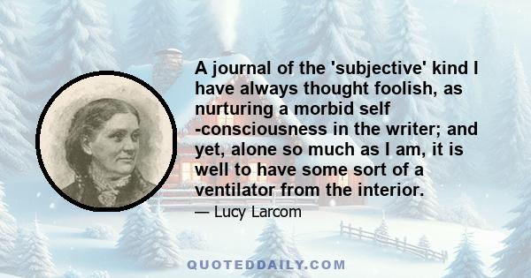 A journal of the 'subjective' kind I have always thought foolish, as nurturing a morbid self -consciousness in the writer; and yet, alone so much as I am, it is well to have some sort of a ventilator from the interior.