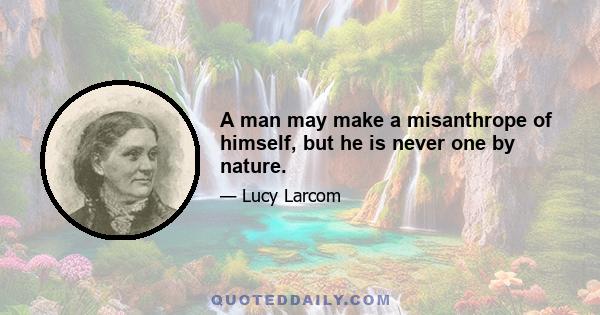 A man may make a misanthrope of himself, but he is never one by nature.