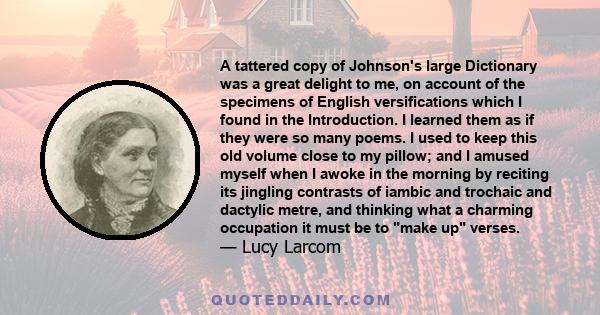 A tattered copy of Johnson's large Dictionary was a great delight to me, on account of the specimens of English versifications which I found in the Introduction. I learned them as if they were so many poems. I used to