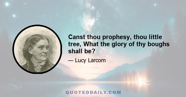 Canst thou prophesy, thou little tree, What the glory of thy boughs shall be?