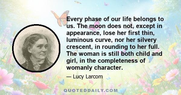 Every phase of our life belongs to us. The moon does not, except in appearance, lose her first thin, luminous curve, nor her silvery crescent, in rounding to her full. The woman is still both child and girl, in the