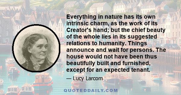 Everything in nature has its own intrinsic charm, as the work of its Creator's hand; but the chief beauty of the whole lies in its suggested relations to humanity. Things announce and wait for persons. The house would