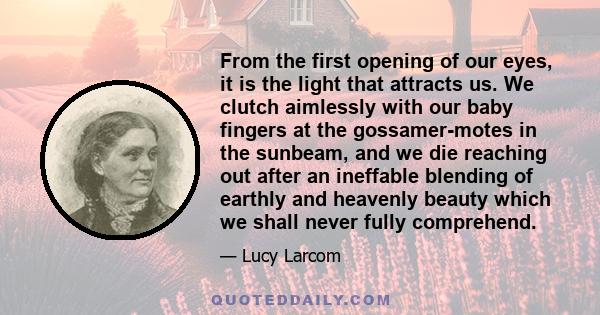 From the first opening of our eyes, it is the light that attracts us. We clutch aimlessly with our baby fingers at the gossamer-motes in the sunbeam, and we die reaching out after an ineffable blending of earthly and