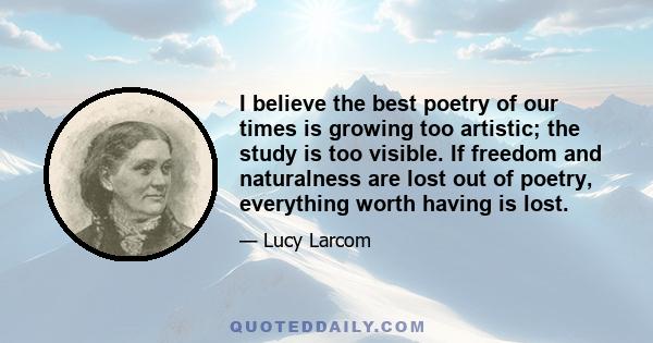 I believe the best poetry of our times is growing too artistic; the study is too visible. If freedom and naturalness are lost out of poetry, everything worth having is lost.