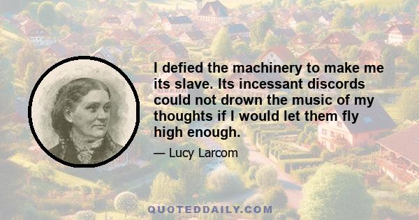 I defied the machinery to make me its slave. Its incessant discords could not drown the music of my thoughts if I would let them fly high enough.