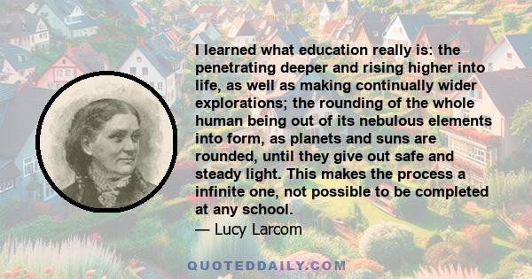 I learned what education really is: the penetrating deeper and rising higher into life, as well as making continually wider explorations; the rounding of the whole human being out of its nebulous elements into form, as