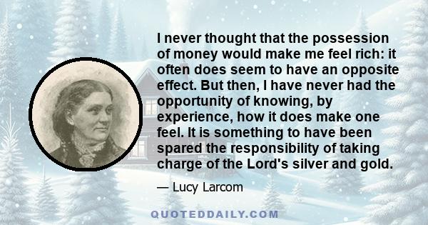 I never thought that the possession of money would make me feel rich: it often does seem to have an opposite effect. But then, I have never had the opportunity of knowing, by experience, how it does make one feel. It is 