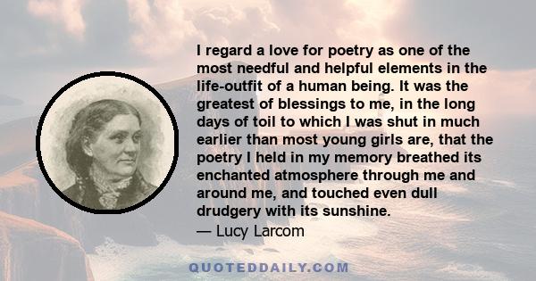 I regard a love for poetry as one of the most needful and helpful elements in the life-outfit of a human being. It was the greatest of blessings to me, in the long days of toil to which I was shut in much earlier than