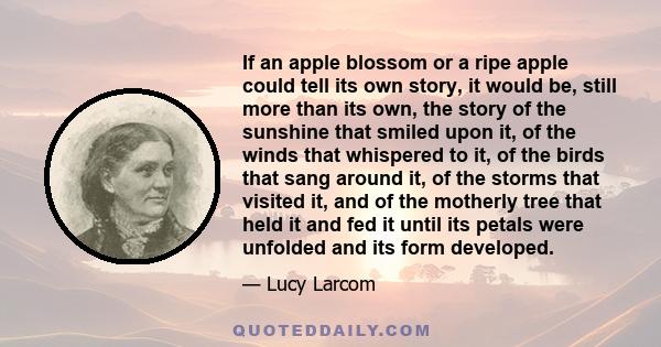 If an apple blossom or a ripe apple could tell its own story, it would be, still more than its own, the story of the sunshine that smiled upon it, of the winds that whispered to it, of the birds that sang around it, of