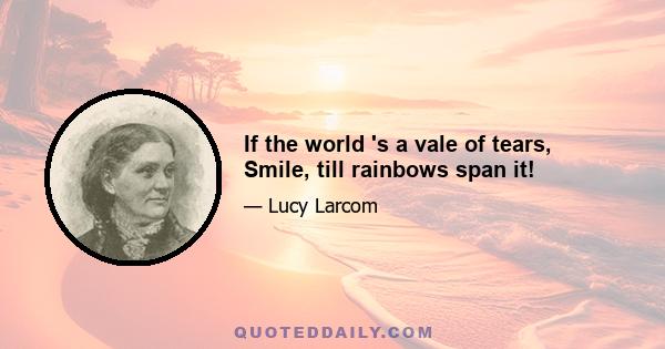 If the world 's a vale of tears, Smile, till rainbows span it!