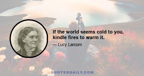 If the world seems cold to you, kindle fires to warm it.