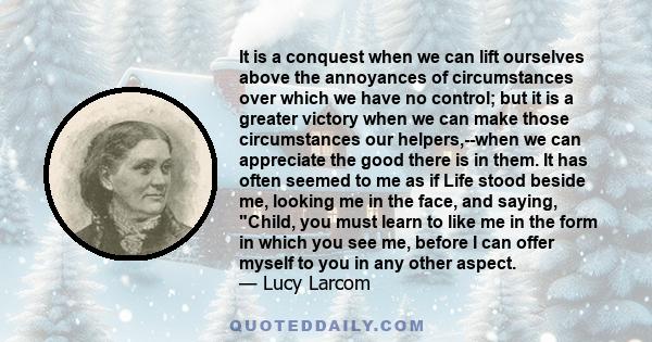 It is a conquest when we can lift ourselves above the annoyances of circumstances over which we have no control; but it is a greater victory when we can make those circumstances our helpers,--when we can appreciate the