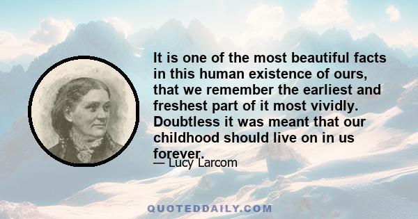 It is one of the most beautiful facts in this human existence of ours, that we remember the earliest and freshest part of it most vividly. Doubtless it was meant that our childhood should live on in us forever.