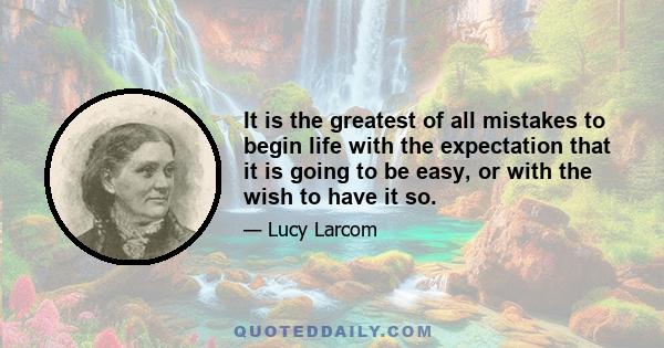 It is the greatest of all mistakes to begin life with the expectation that it is going to be easy, or with the wish to have it so.