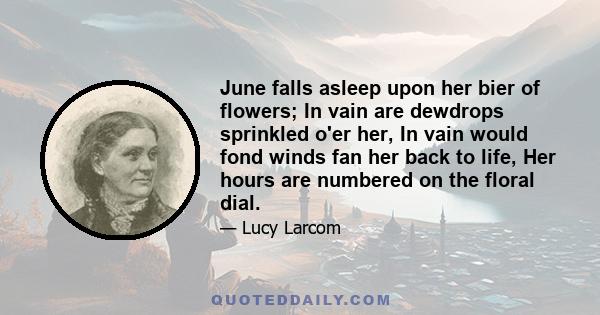 June falls asleep upon her bier of flowers; In vain are dewdrops sprinkled o'er her, In vain would fond winds fan her back to life, Her hours are numbered on the floral dial.