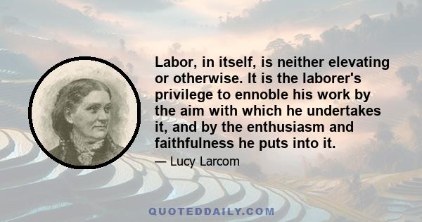 Labor, in itself, is neither elevating or otherwise. It is the laborer's privilege to ennoble his work by the aim with which he undertakes it, and by the enthusiasm and faithfulness he puts into it.