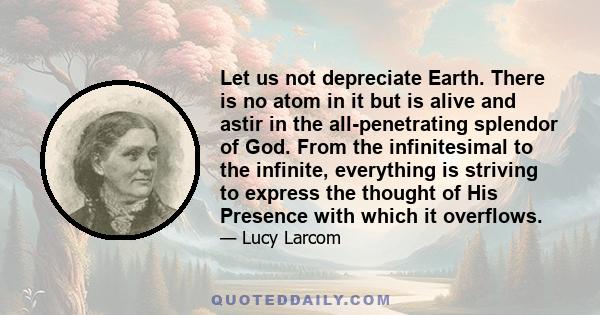 Let us not depreciate Earth. There is no atom in it but is alive and astir in the all-penetrating splendor of God. From the infinitesimal to the infinite, everything is striving to express the thought of His Presence