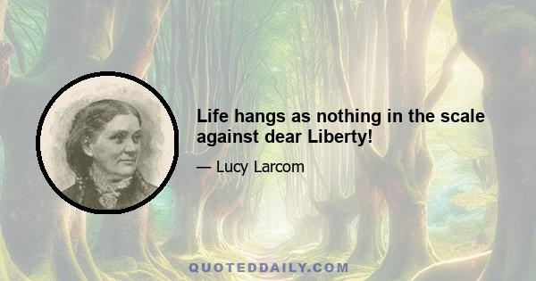 Life hangs as nothing in the scale against dear Liberty!