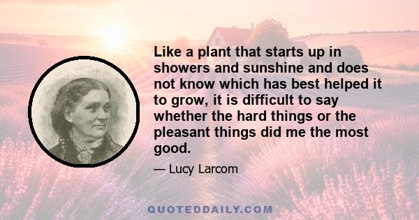 Like a plant that starts up in showers and sunshine and does not know which has best helped it to grow, it is difficult to say whether the hard things or the pleasant things did me the most good.