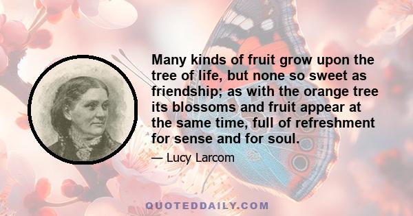 Many kinds of fruit grow upon the tree of life, but none so sweet as friendship; as with the orange tree its blossoms and fruit appear at the same time, full of refreshment for sense and for soul.