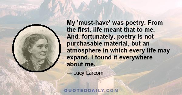 My 'must-have' was poetry. From the first, life meant that to me. And, fortunately, poetry is not purchasable material, but an atmosphere in which every life may expand. I found it everywhere about me.