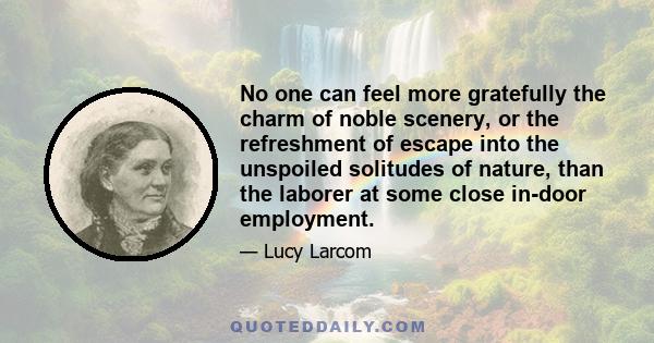 No one can feel more gratefully the charm of noble scenery, or the refreshment of escape into the unspoiled solitudes of nature, than the laborer at some close in-door employment.