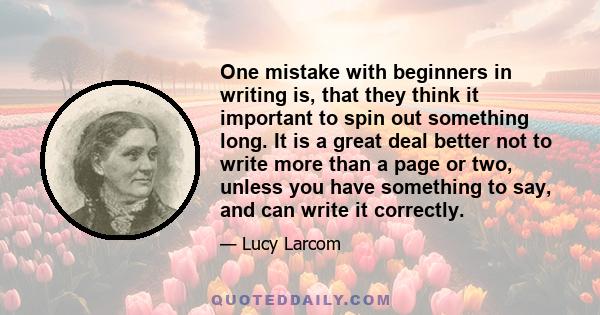 One mistake with beginners in writing is, that they think it important to spin out something long. It is a great deal better not to write more than a page or two, unless you have something to say, and can write it