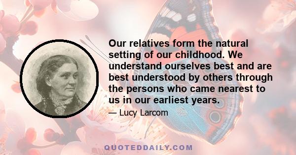 Our relatives form the natural setting of our childhood. We understand ourselves best and are best understood by others through the persons who came nearest to us in our earliest years.