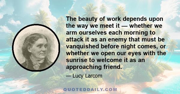 The beauty of work depends upon the way we meet it — whether we arm ourselves each morning to attack it as an enemy that must be vanquished before night comes, or whether we open our eyes with the sunrise to welcome it