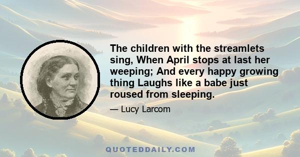 The children with the streamlets sing, When April stops at last her weeping; And every happy growing thing Laughs like a babe just roused from sleeping.