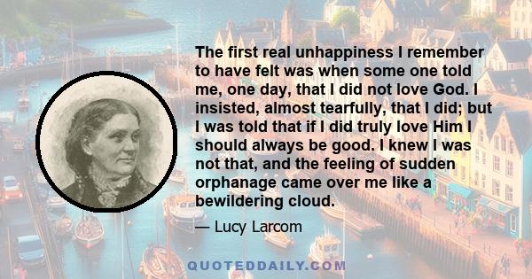 The first real unhappiness I remember to have felt was when some one told me, one day, that I did not love God. I insisted, almost tearfully, that I did; but I was told that if I did truly love Him I should always be