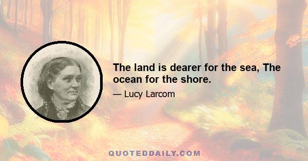 The land is dearer for the sea, The ocean for the shore.