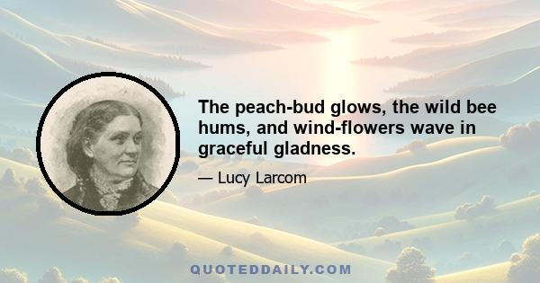 The peach-bud glows, the wild bee hums, and wind-flowers wave in graceful gladness.