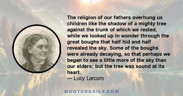 The religion of our fathers overhung us children like the shadow of a mighty tree against the trunk of which we rested, while we looked up in wonder through the great boughs that half hid and half revealed the sky. Some 