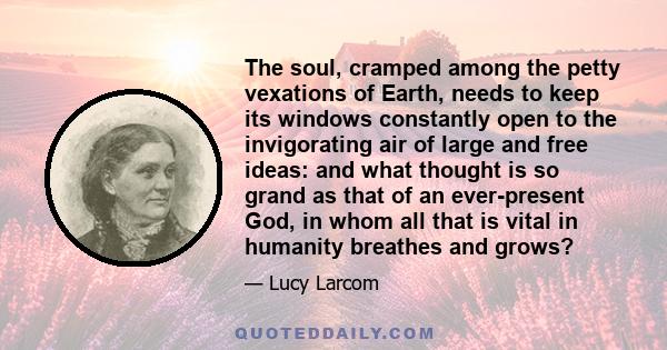 The soul, cramped among the petty vexations of Earth, needs to keep its windows constantly open to the invigorating air of large and free ideas: and what thought is so grand as that of an ever-present God, in whom all