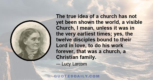 The true idea of a church has not yet been shown the world, a visible Church, I mean, unless it was in the very earliest times; yes, the twelve disciples bound to their Lord in love, to do his work forever, that was a