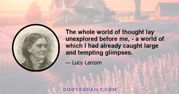 The whole world of thought lay unexplored before me, - a world of which I had already caught large and tempting glimpses.