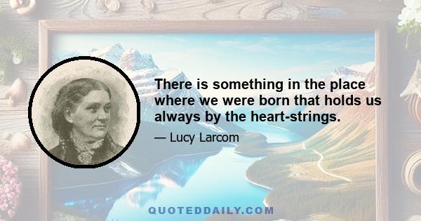 There is something in the place where we were born that holds us always by the heart-strings.