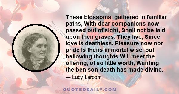 These blossoms, gathered in familiar paths, With dear companions now passed out of sight, Shall not be laid upon their graves. They live, Since love is deathless. Pleasure now nor pride Is theirs in mortal wise, but