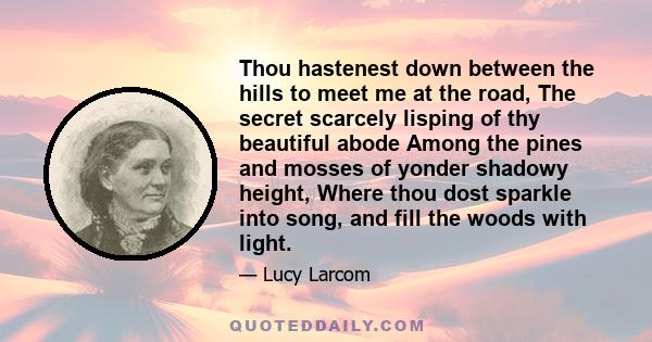 Thou hastenest down between the hills to meet me at the road, The secret scarcely lisping of thy beautiful abode Among the pines and mosses of yonder shadowy height, Where thou dost sparkle into song, and fill the woods 