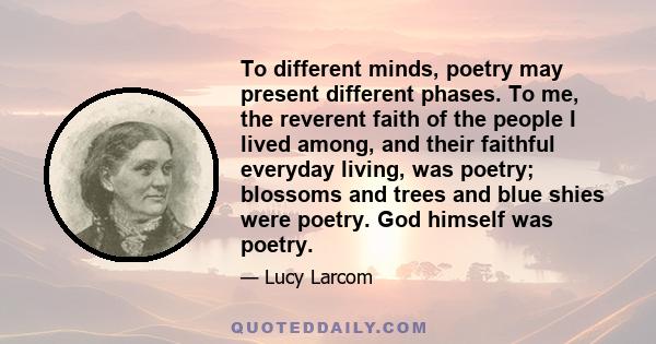 To different minds, poetry may present different phases. To me, the reverent faith of the people I lived among, and their faithful everyday living, was poetry; blossoms and trees and blue shies were poetry. God himself