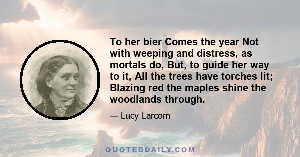 To her bier Comes the year Not with weeping and distress, as mortals do, But, to guide her way to it, All the trees have torches lit; Blazing red the maples shine the woodlands through.