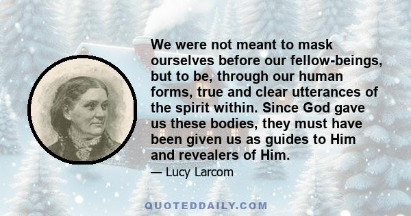 We were not meant to mask ourselves before our fellow-beings, but to be, through our human forms, true and clear utterances of the spirit within. Since God gave us these bodies, they must have been given us as guides to 