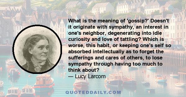 What is the meaning of 'gossip?' Doesn't it originate with sympathy, an interest in one's neighbor, degenerating into idle curiosity and love of tattling? Which is worse, this habit, or keeping one's self so absorbed