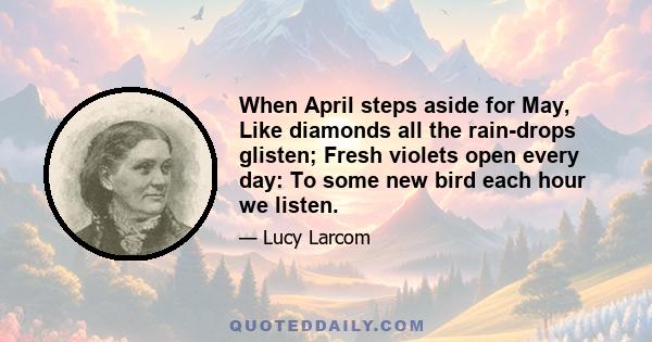 When April steps aside for May, Like diamonds all the rain-drops glisten; Fresh violets open every day: To some new bird each hour we listen.