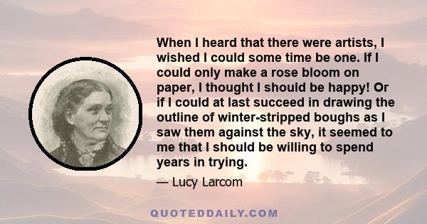 When I heard that there were artists, I wished I could some time be one. If I could only make a rose bloom on paper, I thought I should be happy! Or if I could at last succeed in drawing the outline of winter-stripped